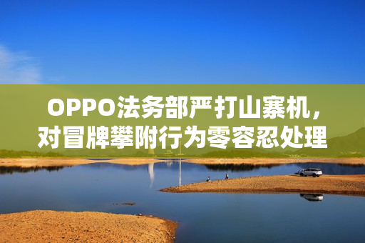 OPPO法务部严打山寨机，对冒牌攀附行为零容忍处理