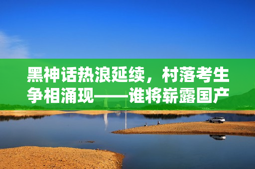 黑神话热浪延续，村落考生争相涌现——谁将崭露国产游戏新星之光？