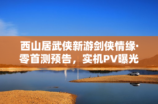 西山居武侠新游剑侠情缘·零首测预告，实机PV曝光，3月5日仗剑江湖启航！