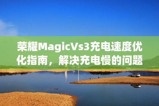 荣耀MagicVs3充电速度优化指南，解决充电慢的问题