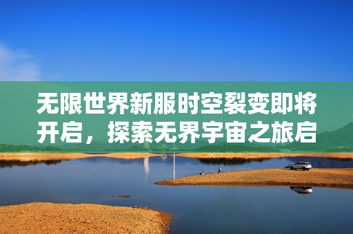 无限世界新服时空裂变即将开启，探索无界宇宙之旅启程！