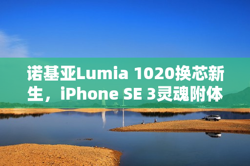 诺基亚Lumia 1020换芯新生，iPhone SE 3灵魂附体，iOS赋能重塑经典