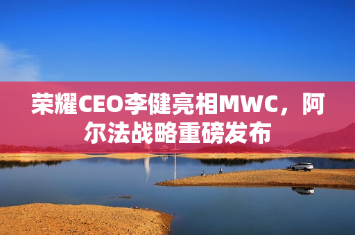 荣耀CEO李健亮相MWC,阿尔法战略重磅发布 荣耀CEO李健亮相MWC,阿尔法战略重磅发布