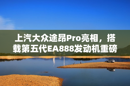 上汽大众途昂Pro亮相，搭载第五代EA888发动机重磅登场