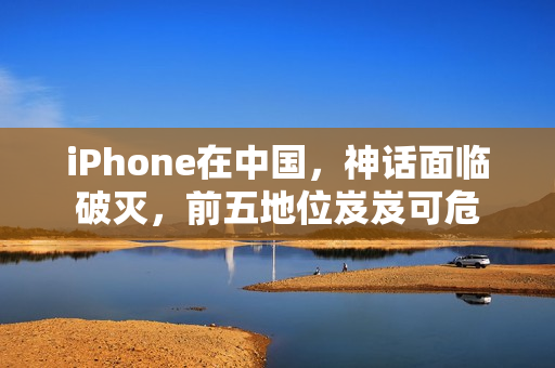 iPhone在中国，神话面临破灭，前五地位岌岌可危