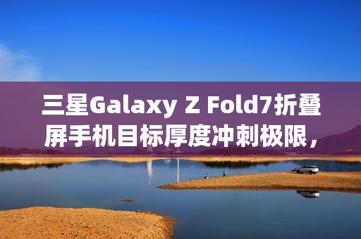 三星Galaxy Z Fold7折叠屏手机目标厚度冲刺极限，轻薄新标杆不超过10mm