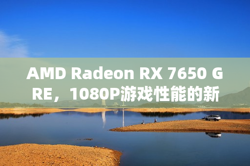 AMD Radeon RX 7650 GRE，1080P游戏性能的新标杆