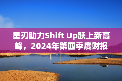 星刃助力Shift Up跃上新高峰，2024年第四季度财报深度解析