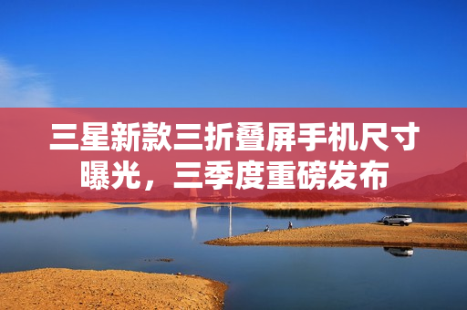 三星新款三折叠屏手机尺寸曝光，三季度重磅发布