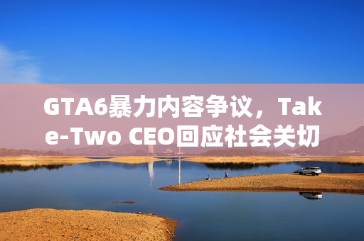 GTA6暴力内容争议,Take-Two CEO回应社会关切与担忧 GTA6暴力内容争议,Take-Two CEO回应社会关切与担忧