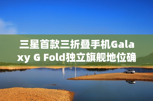 三星首款三折叠手机Galaxy G Fold独立旗舰地位确认，明年1月隆重发布