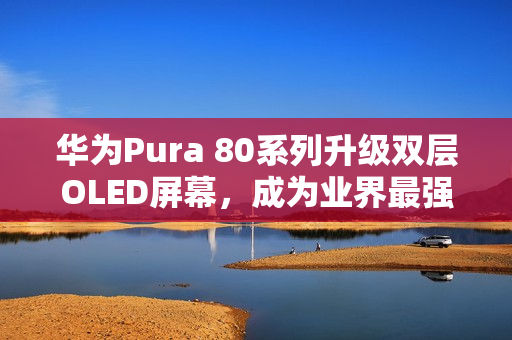 华为Pura 80系列升级双层OLED屏幕，成为业界最强手机屏幕曝光