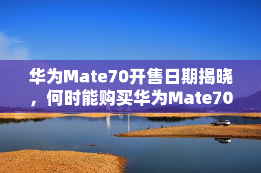 华为Mate70开售日期揭晓，何时能购买华为Mate70？