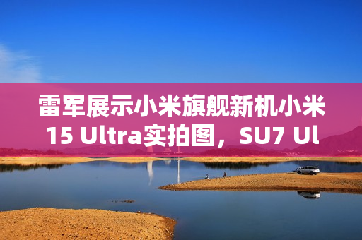 雷军展示小米旗舰新机小米15 Ultra实拍图，SU7 Ultra太空银亮相，徕卡长焦技术引领潮流