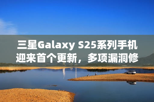 三星Galaxy S25系列手机迎来首个更新，多项漏洞修复，提升稳定性