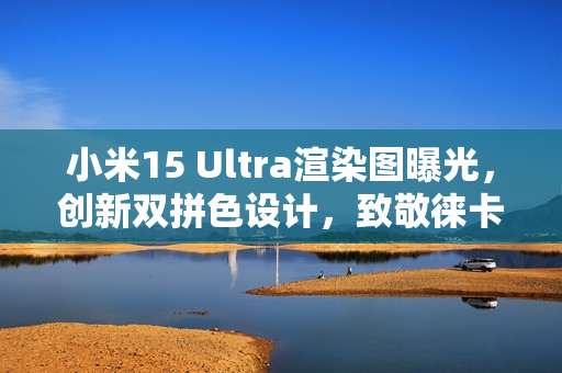 小米15 Ultra渲染图曝光，创新双拼色设计，致敬徕卡相机经典造型