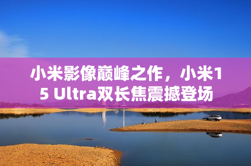 小米影像巅峰之作，小米15 Ultra双长焦震撼登场