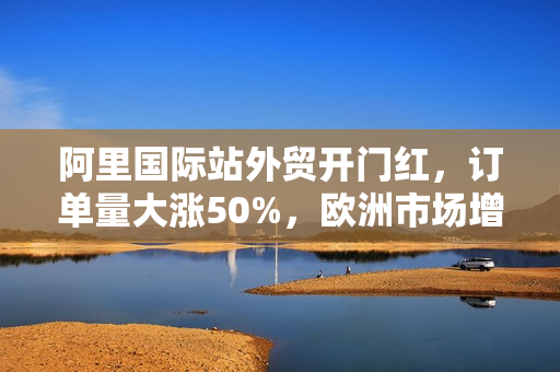 阿里国际站外贸开门红，订单量大涨50%，欧洲市场增速领跑