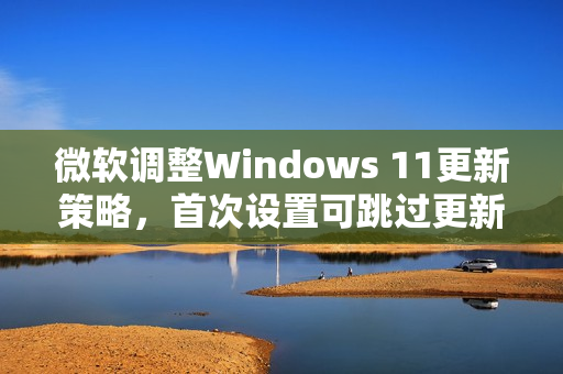 微软调整Windows 11更新策略，首次设置可跳过更新功能推出