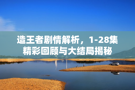 造王者剧情解析,1-28集精彩回顾与大结局揭秘 造王者剧情解析,1-28集精彩回顾与大结局揭秘
