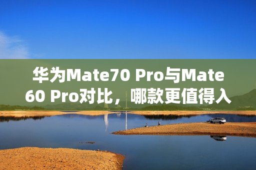 华为Mate70 Pro与Mate60 Pro对比,哪款更值得入手? 华为Mate70 Pro与Mate60 Pro对比,哪款更值得入手?