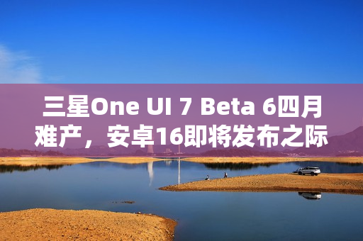 三星One UI 7 Beta 6四月难产，安卓16即将发布之际的等待
