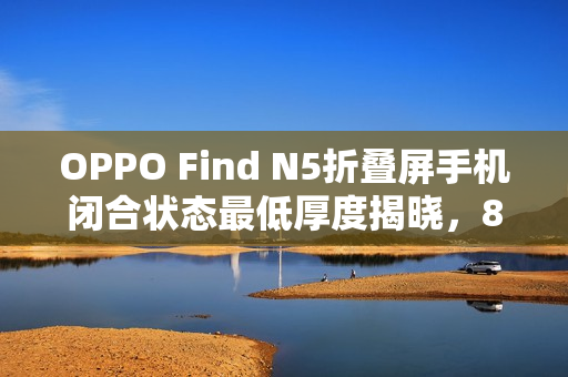 OPPO Find N5折叠屏手机闭合状态最低厚度揭晓,8.93mm OPPO Find N5折叠屏手机闭合状态最低厚度揭晓,8.93mm
