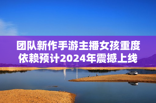团队新作手游主播女孩重度依赖预计2024年震撼上线! 团队新作手游主播女孩重度依赖预计2024年震撼上线!