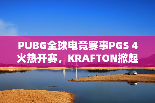 PUBG全球电竞赛事PGS 4火热开赛，KRAFTON掀起电竞热潮