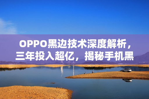 OPPO黑边技术深度解析，三年投入超亿，揭秘手机黑边技术的奥秘