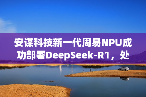 安谋科技新一代周易NPU成功部署DeepSeek-R1,处理速度飙升至每秒40 tokens 安谋科技新一代周易NPU成功部署DeepSeek-R1,处理速度飙升至每秒40 tokens