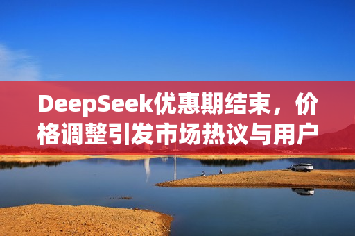 DeepSeek优惠期结束，价格调整引发市场热议与用户关注