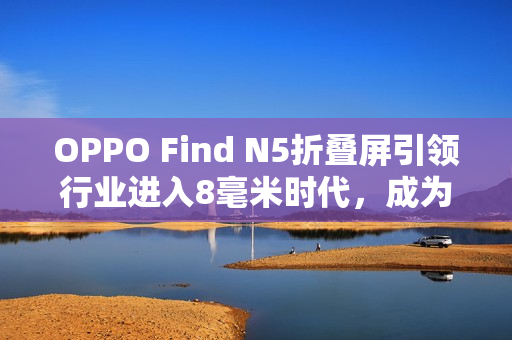 OPPO Find N5折叠屏引领行业进入8毫米时代，成为折叠屏卷王！