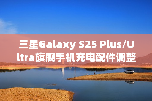 三星Galaxy S25 Plus/Ultra旗舰手机充电配件调整,全新配备45W充电线亮相 三星Galaxy S25 Plus/Ultra旗舰手机充电配件调整,全新配备45W充电线亮相