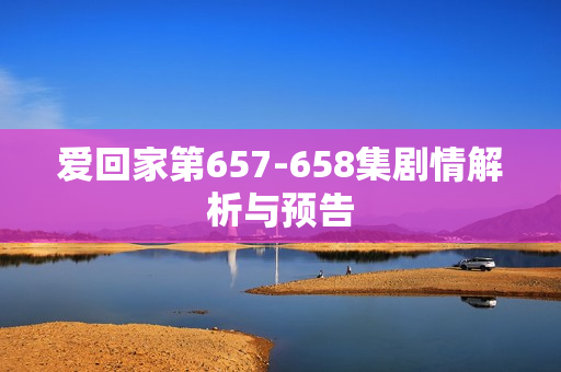 爱回家第657-658集剧情解析与预告