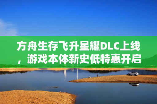 方舟生存飞升星耀DLC上线，游戏本体新史低特惠开启