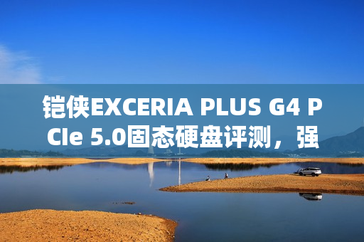 铠侠EXCERIA PLUS G4 PCIe 5.0固态硬盘评测，强大性能与温控效果出众的PCIe 5.0存储解决方案！