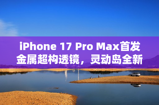 iPhone 17 Pro Max首发金属超构透镜，灵动岛全新升级，尺寸更紧凑