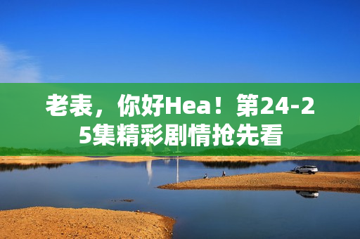 老表,你好Hea!第24-25集精彩剧情抢先看 老表,你好Hea!第24-25集精彩剧情抢先看