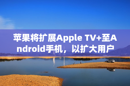 苹果将扩展Apple TV+至Android手机，以扩大用户群体