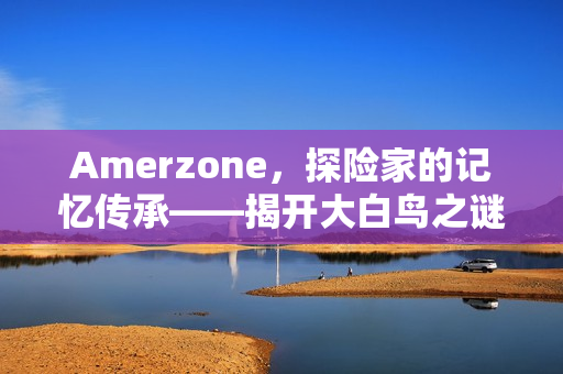 Amerzone，探险家的记忆传承——揭开大白鸟之谜的神秘之旅