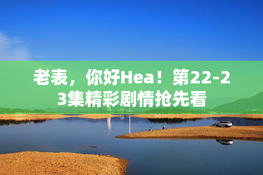 老表，你好Hea！第22-23集精彩剧情抢先看