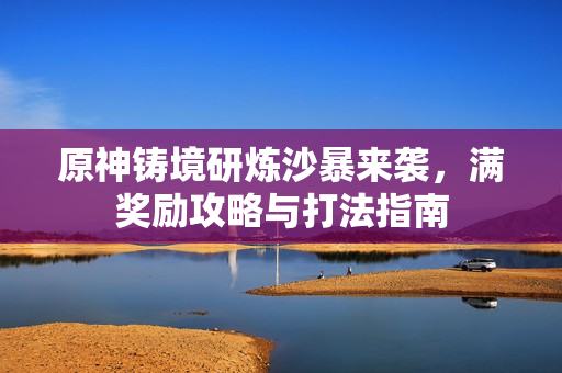 原神铸境研炼沙暴来袭,满奖励攻略与打法指南 原神铸境研炼沙暴来袭,满奖励攻略与打法指南