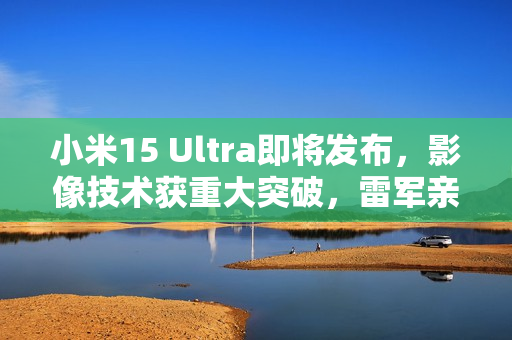 小米15 Ultra即将发布,影像技术获重大突破,雷军亲自爆料 小米15 Ultra即将发布,影像技术获重大突破,雷军亲自爆料