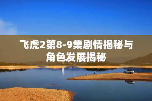 飞虎2第8-9集剧情揭秘与角色发展揭秘