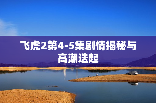 飞虎2第4-5集剧情揭秘与高潮迭起