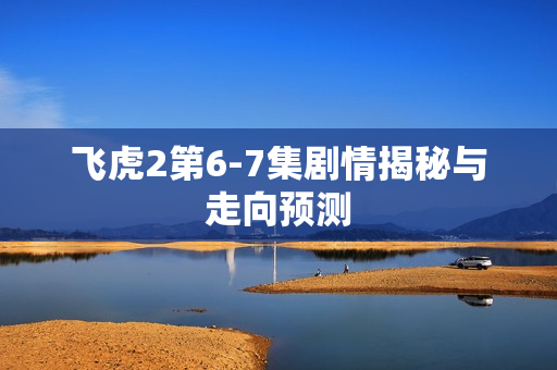 飞虎2第6-7集剧情揭秘与走向预测