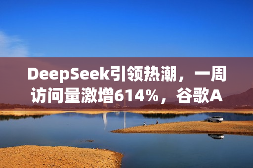DeepSeek引领热潮，一周访问量激增614%，谷歌AI面临挑战