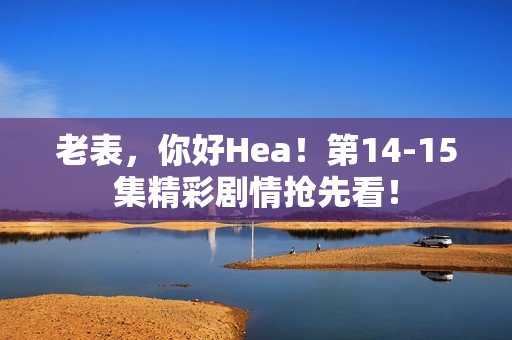 老表，你好Hea！第14-15集精彩剧情抢先看！