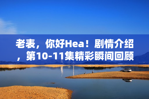 老表，你好Hea！剧情介绍，第10-11集精彩瞬间回顾